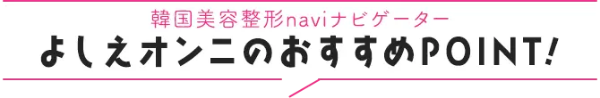 韓国美容整形naviナビゲーター よしえオンニのおすすめPOINT!