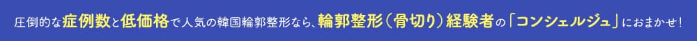 圧倒的な症例数と低価格で人気の韓国輪郭整形なら、輪郭整形（骨切り）経験者の「コンシェルジュ」におまかせ！