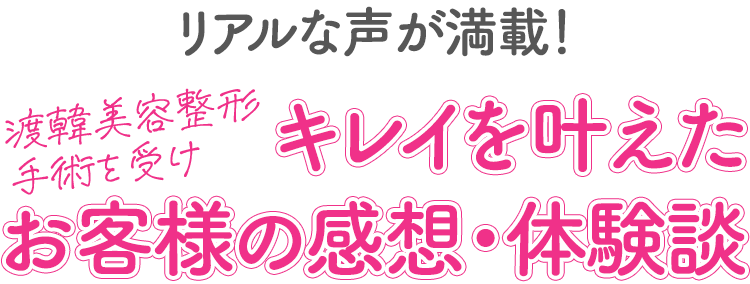 リアルな声が満載！渡韓美容整形手術を受けキレイを叶えたお客様の感想・体験談